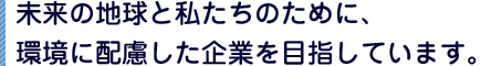 未来の地球と私たちのために、環境に配慮した企業を目指しています。